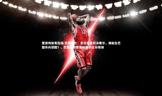 爱游戏体育在线-巴黎德比：圣日耳曼对决里尔，谁能在巴黎市内获胜？，巴黎圣日耳曼和里尔比分预测