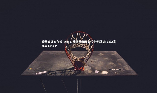 爱游戏体育在线-四川内线优势明显辽宁外线失准 总决赛战成1比1平