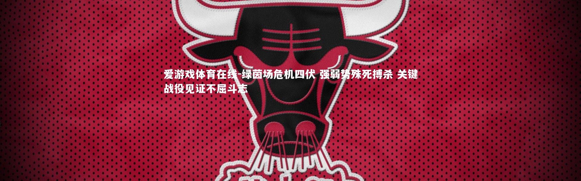 爱游戏体育在线-绿茵场危机四伏 强弱势殊死搏杀 关键战役见证不屈斗志