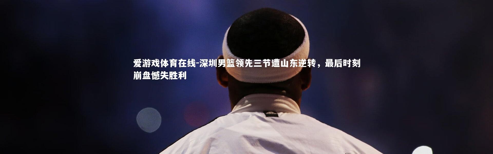 爱游戏体育在线-深圳男篮领先三节遭山东逆转，最后时刻崩盘憾失胜利