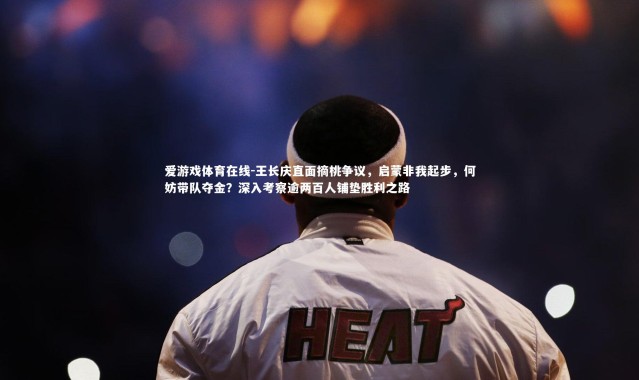 爱游戏体育在线-王长庆直面摘桃争议，启蒙非我起步，何妨带队夺金？深入考察逾两百人铺垫胜利之路