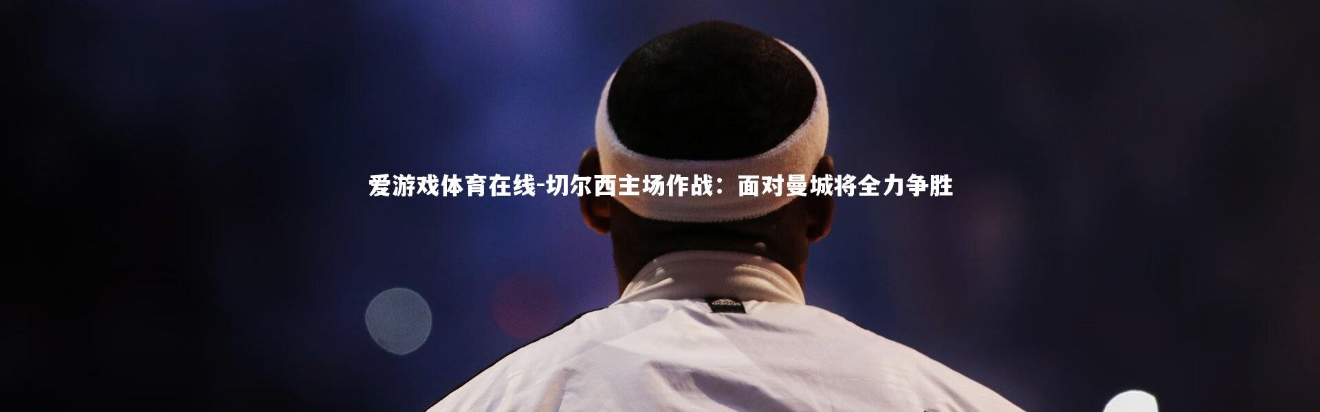 爱游戏体育在线-切尔西主场作战：面对曼城将全力争胜