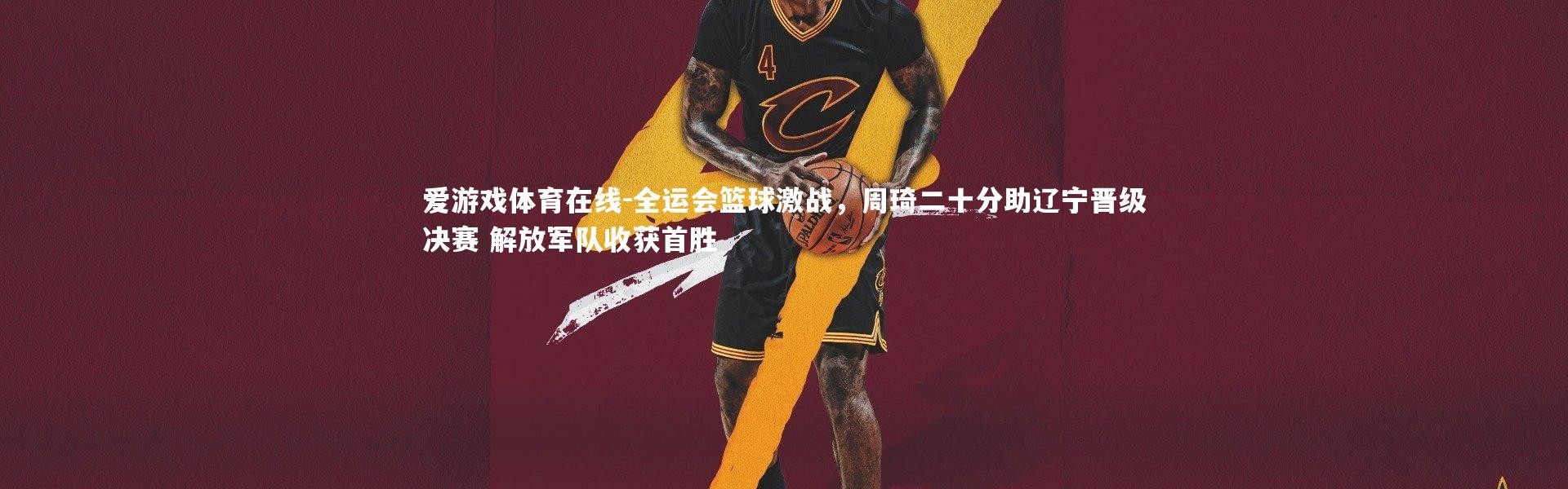 爱游戏体育在线-全运会篮球激战，周琦二十分助辽宁晋级决赛 解放军队收获首胜