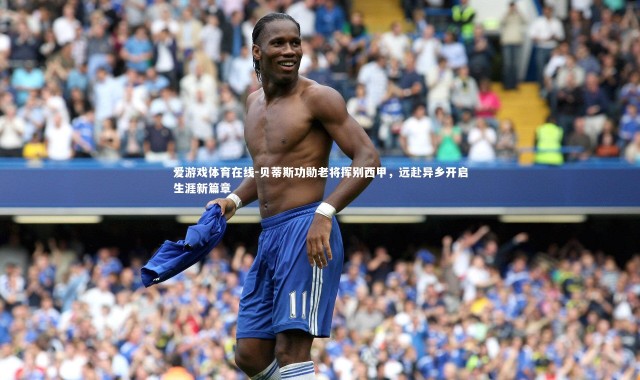 爱游戏体育在线-贝蒂斯功勋老将挥别西甲，远赴异乡开启生涯新篇章