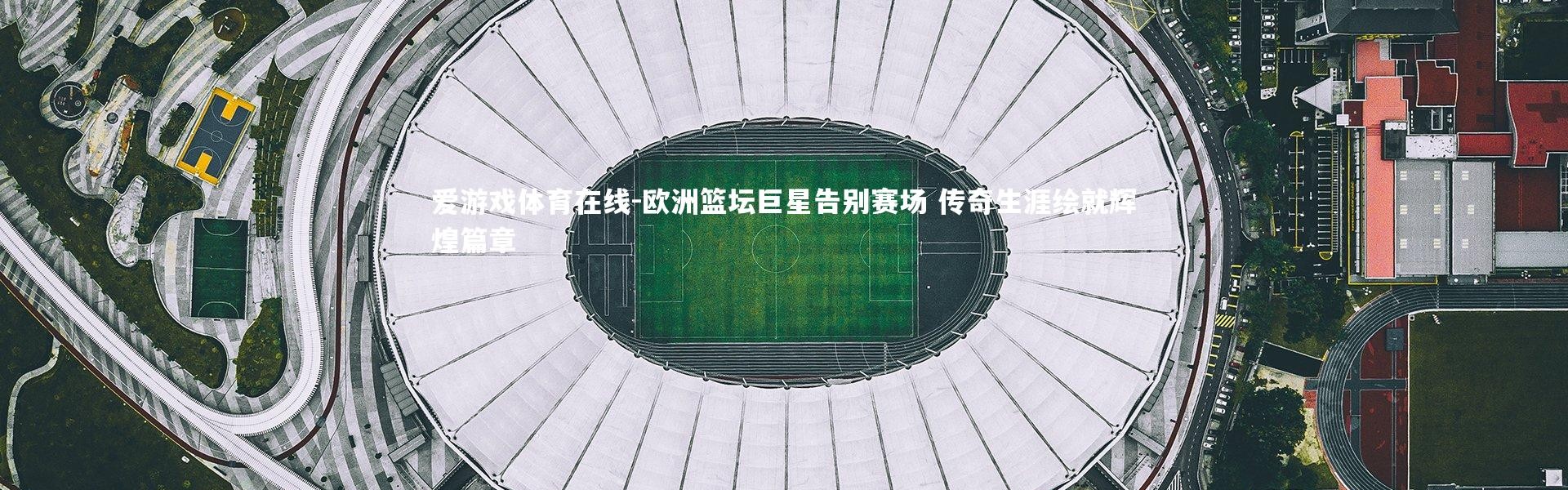 爱游戏体育在线-欧洲篮坛巨星告别赛场 传奇生涯绘就辉煌篇章