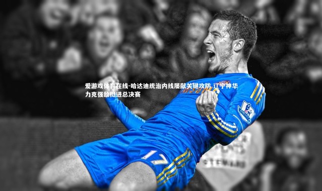 爱游戏体育在线-哈达迪统治内线屡献关键攻防 辽宁神华力克强敌挺进总决赛