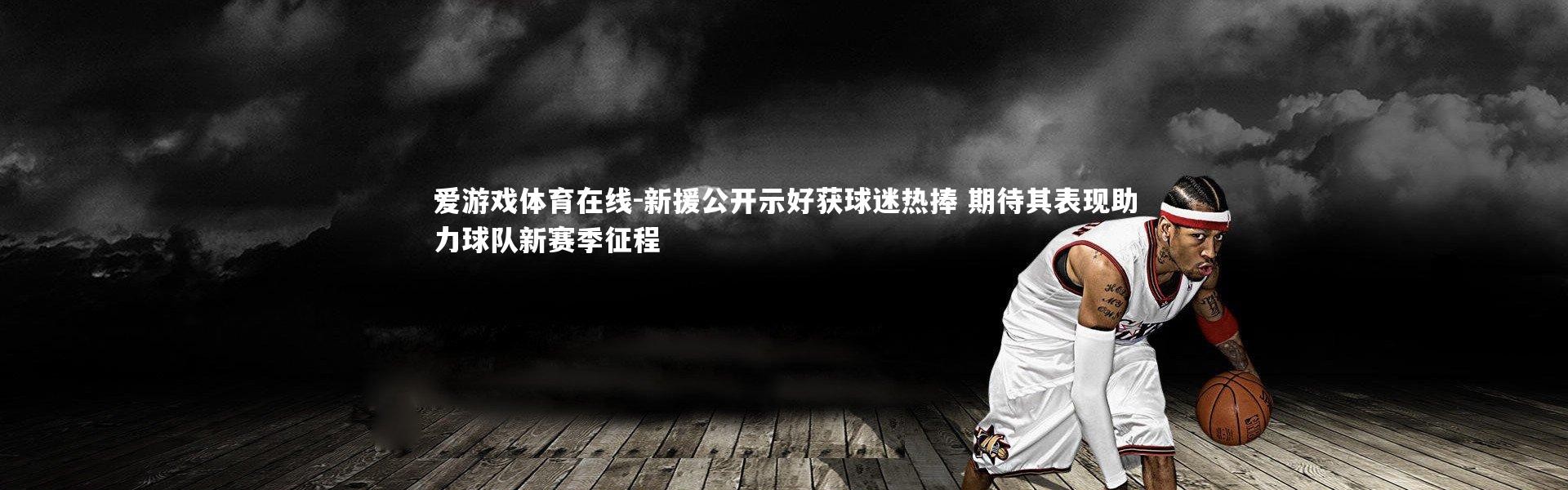 爱游戏体育在线-新援公开示好获球迷热捧 期待其表现助力球队新赛季征程