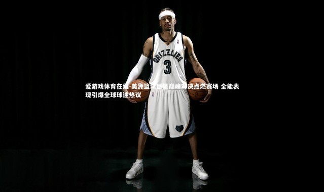 爱游戏体育在线-美洲篮球巨星巅峰对决点燃赛场 全能表现引爆全球球迷热议