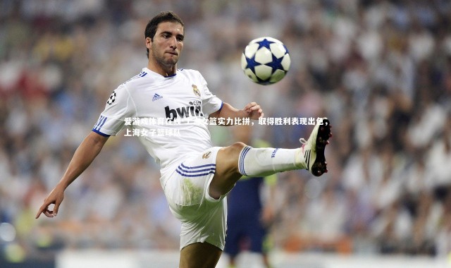 爱游戏体育在线-上海女篮实力比拼，取得胜利表现出色，上海女子篮球队