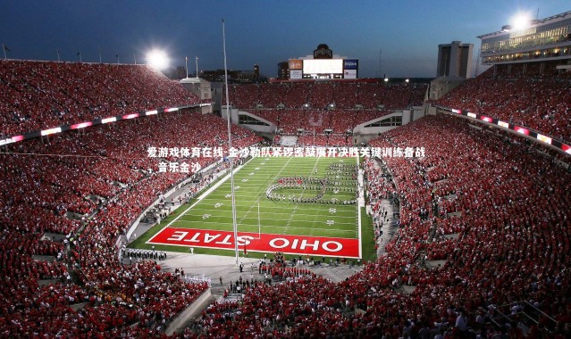 爱游戏体育在线-金沙勒队紧锣密鼓展开决胜关键训练备战，音乐金沙