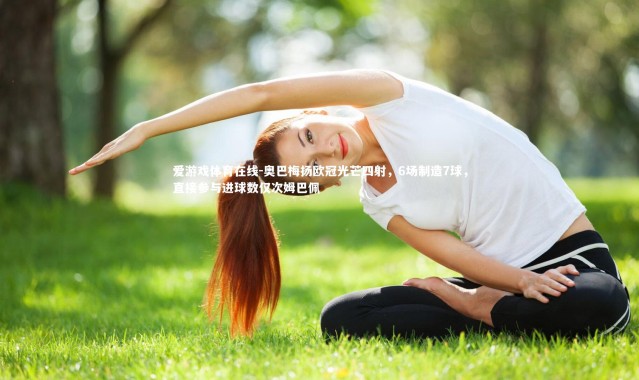 爱游戏体育在线-奥巴梅扬欧冠光芒四射，6场制造7球，直接参与进球数仅次姆巴佩